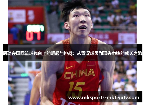 周琦在国际篮球舞台上的崛起与挑战：从青涩球员到顶尖中锋的成长之路