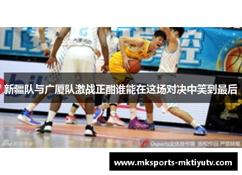 新疆队与广厦队激战正酣谁能在这场对决中笑到最后