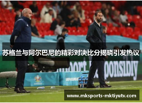 苏格兰与阿尔巴尼的精彩对决比分揭晓引发热议