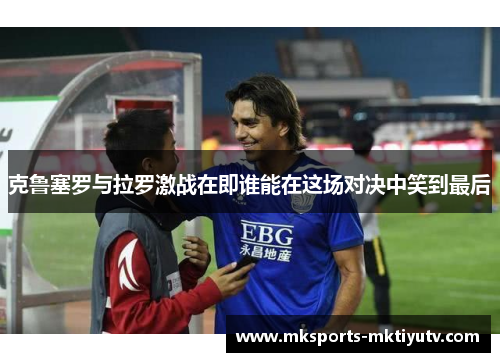 克鲁塞罗与拉罗激战在即谁能在这场对决中笑到最后