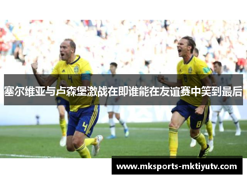 塞尔维亚与卢森堡激战在即谁能在友谊赛中笑到最后