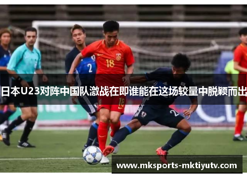 日本U23对阵中国队激战在即谁能在这场较量中脱颖而出